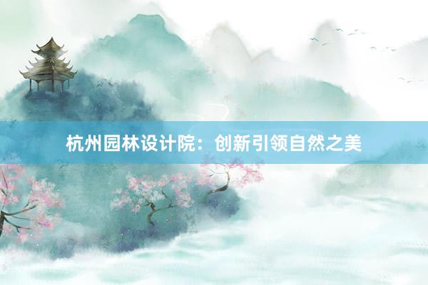 杭州园林设计院：创新引领自然之美